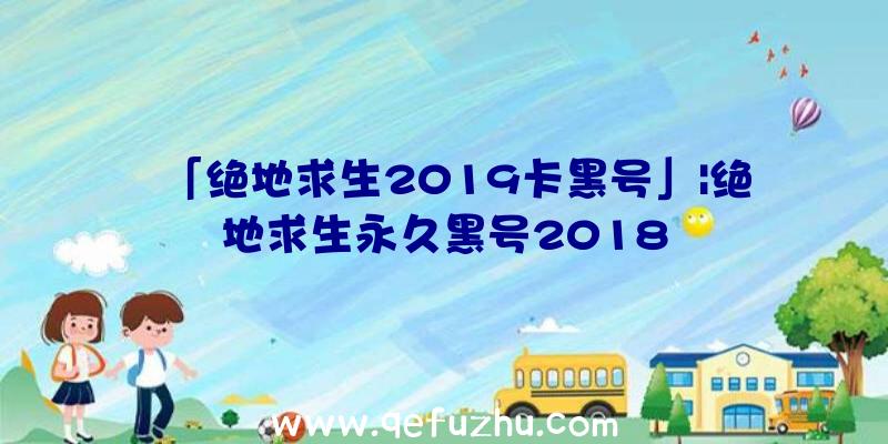 「绝地求生2019卡黑号」|绝地求生永久黑号2018